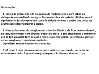 Observações:
1 - Antes de esticar o tecido no quadro de madeira, lave-o com sabão ou
detergente neutro diluído em água. Como o tecido é de material plástico, secará
rapidamente. Esta lavagem tem como finalidade remover a poeira que possa ter
acumulado e desengordurar o tecido.
2 - Para esticar o tecido de nylon com maior facilidade e ele ficar bem tensionado,
ou seja, não enrugar nem afrouxar depois de preso (o que prejudicaria o trabalho e
uso da tela gravada) deve-se usar o nylon levemente úmido. Entretanto, é possível
esticar o nylon seco com bons resultados.
O ploiéster sempre deve ser esticado seco.
3 - O nylon é mais macio e elástico que o poliéster, precisando, portanto, ser
esticado com maior força sobre o quadro para não afrouxar durante o uso.
 