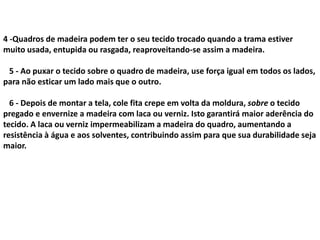 4 -Quadros de madeira podem ter o seu tecido trocado quando a trama estiver
muito usada, entupida ou rasgada, reaproveitando-se assim a madeira.
5 - Ao puxar o tecido sobre o quadro de madeira, use força igual em todos os lados,
para não esticar um lado mais que o outro.
6 - Depois de montar a tela, cole fita crepe em volta da moldura, sobre o tecido
pregado e envernize a madeira com laca ou verniz. Isto garantirá maior aderência do
tecido. A laca ou verniz impermeabilizam a madeira do quadro, aumentando a
resistência à água e aos solventes, contribuindo assim para que sua durabilidade seja
maior.
 