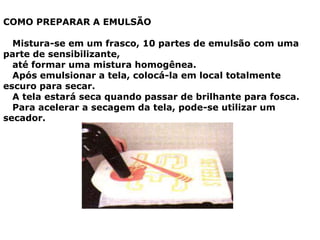 COMO PREPARAR A EMULSÃO
Mistura-se em um frasco, 10 partes de emulsão com uma
parte de sensibilizante,
até formar uma mistura homogênea.
Após emulsionar a tela, colocá-la em local totalmente
escuro para secar.
A tela estará seca quando passar de brilhante para fosca.
Para acelerar a secagem da tela, pode-se utilizar um
secador.
 