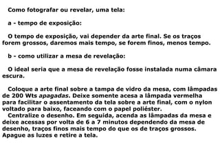 Como fotografar ou revelar, uma tela:
a - tempo de exposição:
O tempo de exposição, vai depender da arte final. Se os traços
forem grossos, daremos mais tempo, se forem finos, menos tempo.
b - como utilizar a mesa de revelação:
O ideal seria que a mesa de revelação fosse instalada numa câmara
escura.
Coloque a arte final sobre a tampa de vidro da mesa, com lâmpadas
de 200 Wts apagadas. Deixe somente acesa a lâmpada vermelha
para facilitar o assentamento da tela sobre a arte final, com o nylon
voltado para baixo, faceando com o papel poliéster.
Centralize o desenho. Em seguida, acenda as lâmpadas da mesa e
deixe acessas por volta de 6 a 7 minutos dependendo da mesa de
desenho, traços finos mais tempo do que os de traços grossos.
Apague as luzes e retire a tela.
 