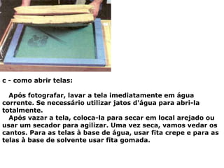 c - como abrir telas:
Após fotografar, lavar a tela imediatamente em água
corrente. Se necessário utilizar jatos d'água para abri-la
totalmente.
Após vazar a tela, coloca-la para secar em local arejado ou
usar um secador para agilizar. Uma vez seca, vamos vedar os
cantos. Para as telas à base de água, usar fita crepe e para as
telas à base de solvente usar fita gomada.
 