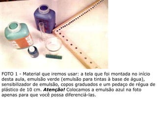 FOTO 1 - Material que iremos usar: a tela que foi montada no início
desta aula, emulsão verde (emulsão para tintas à base de água),
sensibilizador de emulsão, copos graduados e um pedaço de régua de
plástico de 10 cm. Atenção! Colocamos a emulsão azul na foto
apenas para que você possa diferenciá-las.
 