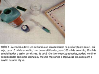 FOTO 2 - A emulsão deve ser misturada ao sensibilizador na proporção de para 1, ou
seja, para 10 ml de emulsão, 1 ml de sensibilizador, para 100 ml de emulsão, 10 ml de
sensibilizador e assim por diante. Se você não tiver copos graduados, poderá medir o
sensibilizador com uma seringa ou mesmo marcando a graduação em copo com o
auxílio de uma régua.
 