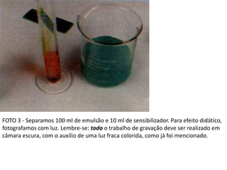 FOTO 3 - Separamos 100 ml de emulsão e 10 ml de sensibilizador. Para efeito didático,
fotografamos com luz. Lembre-se: todo o trabalho de gravação deve ser realizado em
câmara escura, com o auxílio de uma luz fraca colorida, como já foi mencionado.
 