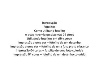 Introdução
Fotolitos
Como utilizar o fotolito
A quadricromia ou sistemas 04 cores
Utilizando fotolitos em silk-screen
Impressão a uma cor – fotolito de um desenho
Impressão a uma cor – fotolito de uma foto preto e branco
Impressão 04 cores – fotolito de uma foto colorida
Impressão 04 cores – fotolito de um desenho colorido
 