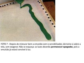 FOTO 7 - Depois de misturar bem a emulsão com o sensibilizador, derrame-o sobre a
tela, sem exagerar. Não se esqueça: as luzes deverão permanecer apagadas, pois a
emulsão já estará sensível à luz.
 