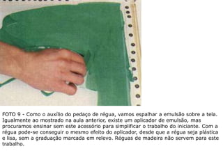 FOTO 9 - Como o auxílio do pedaço de régua, vamos espalhar a emulsão sobre a tela.
Igualmente ao mostrado na aula anterior, existe um aplicador de emulsão, mas
procuramos ensinar sem este acessório para simplificar o trabalho do iniciante. Com a
régua pode-se conseguir o mesmo efeito do aplicador, desde que a régua seja plástica
e lisa, sem a graduação marcada em relevo. Réguas de madeira não servem para este
trabalho.
 