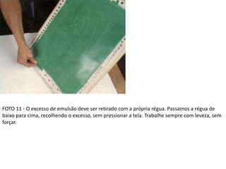 FOTO 11 - O excesso de emulsão deve ser retirado com a própria régua. Passamos a régua de
baixo para cima, recolhendo o excesso, sem pressionar a tela. Trabalhe sempre com leveza, sem
forçar.
 