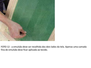 FOTO 12 - a emulsão deve ser recolhida dos dois lados da tela. Apenas uma camada
fina de emulsão deve ficar aplicada ao tecido.
 