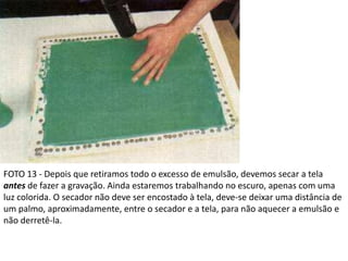 FOTO 13 - Depois que retiramos todo o excesso de emulsão, devemos secar a tela
antes de fazer a gravação. Ainda estaremos trabalhando no escuro, apenas com uma
luz colorida. O secador não deve ser encostado à tela, deve-se deixar uma distância de
um palmo, aproximadamente, entre o secador e a tela, para não aquecer a emulsão e
não derretê-la.
 