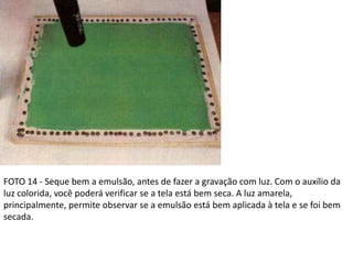 FOTO 14 - Seque bem a emulsão, antes de fazer a gravação com luz. Com o auxílio da
luz colorida, você poderá verificar se a tela está bem seca. A luz amarela,
principalmente, permite observar se a emulsão está bem aplicada à tela e se foi bem
secada.
 