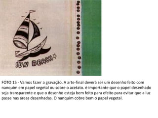 FOTO 15 - Vamos fazer a gravação. A arte-final deverá ser um desenho feito com
nanquim em papel vegetal ou sobre o acetato. è importante que o papel desenhado
seja transparente e que o desenho esteja bem feito para efeito para evitar que a luz
passe nas áreas desenhadas. O nanquim cobre bem o papel vegetal.
 