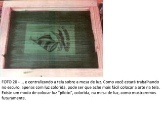 FOTO 20 - ... e centralizando a tela sobre a mesa de luz. Como você estará trabalhando
no escuro, apenas com luz colorida, pode ser que ache mais fácil colocar a arte na tela.
Existe um modo de colocar luz "piloto", colorida, na mesa de luz, como mostraremos
futuramente.
 
