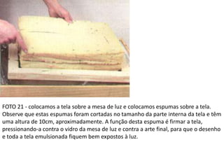 FOTO 21 - colocamos a tela sobre a mesa de luz e colocamos espumas sobre a tela.
Observe que estas espumas foram cortadas no tamanho da parte interna da tela e têm
uma altura de 10cm, aproximadamente. A função desta espuma é firmar a tela,
pressionando-a contra o vidro da mesa de luz e contra a arte final, para que o desenho
e toda a tela emulsionada fiquem bem expostos à luz.
 