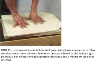 FOTO 23 - ...como mostrado nesta foto. Você poderá pressionar a tábua com as mãos
ou colocando um peso sobre ela. Se usar um peso, este deverá se distribuir por igual
pela tábua, pois é necessário que a pressão sobre a tela seja a mesma em toda a sua
extensão.
 