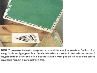 FOTO 25 - Após os 3 minutos apagamos a mesa de luz e retiramos a tela. Ela deverá ser
mergulhada em água, para fixar. Depois de molhada, a emulsão deixa de ser sensível à
luz, podendo-se acender a luz do local de trabalho. Você poderá ter, na câmara escura,
uma bacia com água para molhar a tela.
 