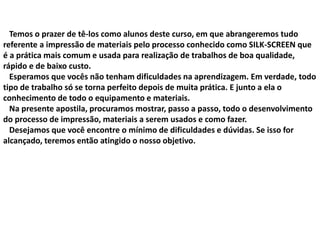 Temos o prazer de tê-los como alunos deste curso, em que abrangeremos tudo
referente a impressão de materiais pelo processo conhecido como SILK-SCREEN que
é a prática mais comum e usada para realização de trabalhos de boa qualidade,
rápido e de baixo custo.
Esperamos que vocês não tenham dificuldades na aprendizagem. Em verdade, todo
tipo de trabalho só se torna perfeito depois de muita prática. E junto a ela o
conhecimento de todo o equipamento e materiais.
Na presente apostila, procuramos mostrar, passo a passo, todo o desenvolvimento
do processo de impressão, materiais a serem usados e como fazer.
Desejamos que você encontre o mínimo de dificuldades e dúvidas. Se isso for
alcançado, teremos então atingido o nosso objetivo.
 