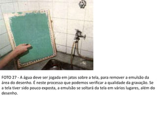 FOTO 27 - A água deve ser jogada em jatos sobre a tela, para remover a emulsão da
área do desenho. É neste processo que podemos verificar a qualidade da gravação. Se
a tela tiver sido pouco exposta, a emulsão se soltará da tela em vários lugares, além do
desenho.
 