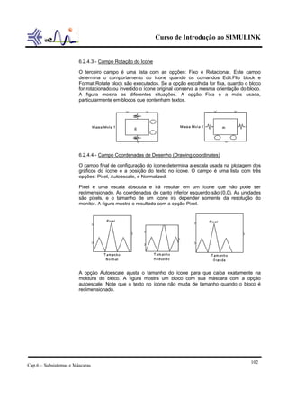 Curso de Introdução ao SIMULINK


                        6.2.4.3 - Campo Rotação do Ícone

                        O terceiro campo é uma lista com as opções: Fixo e Rotacionar. Este campo
                        determina o comportamento do ícone quando os comandos Edit:Flip block e
                        Format:Rotate block são executados. Se a opção escolhida for fixa, quando o bloco
                        for rotacionado ou invertido o ícone original conserva a mesma orientação do bloco.
                        A figura mostra as diferentes situações. A opção Fixa é a mais usada,
                        particularmente em blocos que contenham textos.




                        6.2.4.4 - Campo Coordenadas de Desenho (Drawing coordinates)

                        O campo final de configuração do ícone determina a escala usada na plotagem dos
                        gráficos do ícone e a posição do texto no ícone. O campo é uma lista com três
                        opções: Pixel, Autoescale, e Normalized.

                        Pixel é uma escala absoluta e irá resultar em um ícone que não pode ser
                        redimensionado. As coordenadas do canto inferior esquerdo são (0,0). As unidades
                        são pixels, e o tamanho de um ícone irá depender somente da resolução do
                        monitor. A figura mostra o resultado com a opção Pixel.




                        A opção Autoescale ajusta o tamanho do ícone para que caiba exatamente na
                        moldura do bloco. A figura mostra um bloco com sua máscara com a opção
                        autoescale. Note que o texto no ícone não muda de tamanho quando o bloco é
                        redimensionado.




                                                                                                      102
Cap.6 – Subsistemas e Máscaras
 