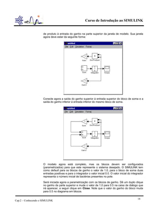 Curso de Introdução ao SIMULINK


                     de produto à entrada do ganho na parte superior da janela de modelo. Sua janela
                     agora deve estar da seguinte forma:




                     Conecte agora a saída do ganho superior à entrada superior do bloco de soma e a
                     saída do ganho inferior à entrada inferior do mesmo bloco de soma.




                     O modelo agora está completo, mas os blocos devem ser configurados
                     (parametrizados) para que este represente o sistema desejado. O SIMULINK tem
                     como default para os blocos de ganho o valor de 1.0, para o bloco de soma duas
                     entradas positivas e para o integrador o valor inicial 0.0. O valor inicial do integrador
                     representa o número inicial de bactérias presentes no pote.

                     Será iniciada agora a parametrização com os blocos de ganho. Dê um duplo clique
                     no ganho da parte superior e mude o valor de 1.0 para 0.5 na caixa de diálogo que
                     irá aparecer, a seguir clique em Close. Note que o valor do ganho do bloco muda
                     para 0.5 no diagrama em blocos.

                                                                                                         18
Cap.2 – Conhecendo o SIMULINK
 