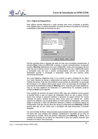 Curso de Introdução ao SIMULINK


                      3.5.3 - Página de Diagnósticos

                      Esta página permite selecionar a ação tomada para cinco condições e também
                      inclui opções para o controle automático de saída de blocos (Consistency Checking)
                      e desabilitar a detecção da transição de zero.




                      Há três escolhas para a resposta de cada um das cinco condições excepcionais. A
                      primeira None instrui ao SIMULINK a ignorar o evento correspondente. A segunda
                      escolha, Warning (default) faz com que o SIMULINK emita uma mensagem de erro
                      cada vez que o evento ocorrer. A opção final Error faz com que o SIMULINK aborte
                      a simulação toda vez que o evento correspondente ocorrer. Os eventos são
                      detectados quando a simulação é executada. Cada um dos eventos serão
                      brevemente discutidos.

                      Um Loop Algébrico (Algebraic loop) é um evento no qual a entrada de um bloco
                      num dado instante de tempo é dependente da saída do mesmo bloco no mesmo
                      instante de tempo. Este tipo de problema causa perdas de velocidade na execução
                      da simulação e em alguns casos pode causar erros na execução da simulação. É
                      comumente aconselhável configurar Warning como resposta para loops algébricos,
                      mas se um loop algébrico for detectado e a performance for aceitável, pode-se
                      configurar None como resposta.

                      Uma violação de tamanho do passo mínimo (Min step size violation) ocorre quando
                      a solução tende a usar um passo de integração menor do que o passo mínimo.
                      Como nem sempre é possível modificar o tamanho do passo mínimo em muitos
                      métodos de passo variável deve-se então trocar para um método de ordem
                      superior ao utilizado, que em geral utiliza um maior passo de integração. Uma outra
                      opção é aumentar o valor da tolerância absoluta e relativa na primeira página de
                      configuração. Este tipo de erro deve ser sempre configurada para Warning ou Error
                      porque este tipo de erro indica que a simulação não está produzindo a precisão
                      desejada.

                      Um erro Entrada de Bloco Desconectada (Unconnected block input) ocorre quando
                      um bloco tem uma entrada não utilizada. Geralmente é resultado de um erro na
                      construção do modelo. Deve ser sempre cofigurada para Warning ou Error. Se a
                      omissão da entrada de um bloco for intencional é uma boa prática conectar esta
                      entrada a um bloco Terra (Ground).

                                                                                                    40
Cap.3 – Construindo Modelos SIMULINK
 