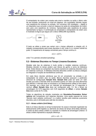 Curso de Introdução ao SIMULINK


                        O extrapolador de ordem zero recebe este sinal e mantém na saída o último valor
                        de sua entrada, produzindo um sinal em degraus. Um controlador discreto requer
                        uma seqüência de números na entrada. Um conversor A/D (analógico – digital) é
                        um dispositivo que converte o sinal em degraus da saída do extrapolador de ordem
                        zero para uma seqüência de números, representada pela seqüência de pulsos
                        representada na figura. A combinação do amostrador e extrapolador de ordem zero
                        é mostrada na figura que segue com o bloco SIMULINK equivalente.


                                        ZOH




                        O texto se refere a sinais que variam com o tempo utilizando a notação x(t). A
                        notação correspondente para sinais discretos é x(k), onde k é o número ordinal do
                        pulso. O mapeamento do espaço amostrado para o tempo contínuo é

                                                           x(t ) = x (kT ) ,

                        onde T é o período amostral (sampling).

                        5.2 - Sistemas Discretos no Tempo Lineares Escalares
                        Modelar este tipo de sistemas é muito similar a modelar sistemas contínuos.
                        Modelos discreto no tempo podem usar blocos de ganho e soma da biblioteca
                        linear. Estes blocos se comportam da mesma maneira em sistemas discretos como
                        em sistemas contínuos. A biblioteca Discreta (Discrete) contém os blocos análogos
                        ao integrador e funções de transferência contínuos.

                        Em cada bloco discreto admite-se que há um amostrador na entrada e um
                        extrapolador de ordem zero na saída. Blocos discretos possuem o parâmetro
                        adicional de configuração Sample time. Sample time pode ser tanto um valor
                        escalar que será o intervalo entre as amostras quanto um vetor com dois elementos
                        que definem o intervalo entre as amostras e um deslocamento (offset or time skew).
                        Por exemplo, se o bloco tiver um intervalo de amostragem de 1.5 segundos e
                        nenhum offset, Sample time deve ser configurado para 1.5. Se o tempo de
                        amostragem for 0.75 segundos com 0.25 segundos de offset, o campo Sample
                        time deve conter [0.75, 0.25].

                        Todas os algoritmos de solução mostrados em Simulation:Parameters Solver
                        options são compatíveis com sistemas discretos. Uma opção especial de nome
                        “discreto (sem estados contínuos)” é a melhor escolha para sistemas puramente
                        discretos, pois é otimizada para este tipo de sistema.

                        5.2.1 - Atraso unitário (Unit Delay)

                        Este é um bloco discreto no tempo fundamental. As vezes é chamado registrador de
                        deslocamento (shift register) ou elemento de atraso de tempo (time-delay element).
                        A saída do bloco atraso unitário é a entrada no instante de amostragem anterior. O
                        atraso unitário representa a equação diferença:

                                                          y (k ) = x (k − 1)

                                                                                                     68
Cap.5 – Sistemas Discretos no Tempo
 