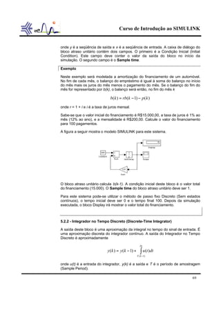 Curso de Introdução ao SIMULINK


onde y é a seqüência de saída e x é a seqüência de entrada. A caixa de diálogo do
bloco atraso unitário contém dois campos. O primeiro é a Condição Inicial (Initial
Condition). Este campo deve conter o valor da saída do bloco no início da
simulação. O segundo campo é o Sample time.

Exemplo

Neste exemplo será modelada a amortização do financiamento de um automóvel.
No fim de cada mês, o balanço do empréstimo é igual à soma do balanço no início
do mês mais os juros do mês menos o pagamento do mês. Se o balanço do fim do
mês for representado por b(k), o balanço será então, no fim do mês k

                               b(k ) = rb(k − 1) − p (k )
onde r = 1 + i e i é a taxa de juros mensal.

Sabe-se que o valor inicial do financiamento é R$15.000,00, a taxa de juros é 1% ao
mês (12% ao ano), e a mensalidade é R$200,00. Calcule o valor do financiamento
para 100 pagamentos.

A figura a seguir mostra o modelo SIMULINK para este sistema.




O bloco atraso unitário calcula b(k-1). A condição inicial deste bloco é o valor total
do financiamento (15.000). O Sample time do bloco atraso unitário deve ser 1.

Para este sistema pode-se utilizar o método de passo fixo Discreto (Sem estados
contínuos), o tempo inicial deve ser 0 e o tempo final 100. Depois da simulação
executada, o bloco Display irá mostrar o valor total do financiamento.



5.2.2 - Integrador no Tempo Discreto (Discrete-Time Integrator)

A saída deste bloco é uma aproximação da integral no tempo do sinal de entrada. É
uma aproximação discreta do integrador contínuo. A saída do Integrador no Tempo
Discreto é aproximadamente

                                                      Tk
                             y (k ) = y (k − 1) +      ∫ u(t )dt
                                                    T ( k −1)


onde u(t) é a entrada do integrador, y(k) é a saída e T é o período de amostragem
(Sample Period).

                                                                                 69
 