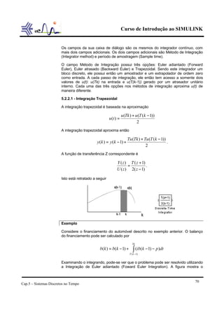 Curso de Introdução ao SIMULINK


                        Os campos da sua caixa de diálogo são os mesmos do integrador contínuo, com
                        mais dois campos adicionais. Os dois campos adicionais são Método de Integração
                        (Integrator method) e período de amostragem (Sample time).

                        O campo Método de Integração possui três opções: Euler adiantado (Forward
                        Euler), Euler atrasado (Backward Euler) e Trapezoidal. Sendo este integrador um
                        bloco discreto, ele possui então um amostrador e um extrapolador de ordem zero
                        como entrada. A cada passo de integração, ele então tem acesso a somente dois
                        valores de u(t): u(Tk) na entrada e u(T(k-1)) gerado por um atrasador unitário
                        interno. Cada uma das três opções nos métodos de integração aproxima u(t) de
                        maneira diferente.

                        5.2.2.1 - Integração Trapezoidal

                        A integração trapezoidal é baseada na aproximação

                                                                  u (Tk ) + u (T (k − 1))
                                                       u (t ) =
                                                                             2
                        A integração trapezoidal aproxima então

                                                                      Tu (Tk ) + Tu (T (k − 1))
                                              y (k ) = y (k − 1) +                              .
                                                                                  2
                        A função de transferência Z correspondente é

                                                            Y ( z ) T ( z + 1)
                                                                   =           .
                                                            U ( z ) 2( z − 1)

                        Isto está retratado a seguir




                        Exemplo

                        Considere o financiamento do automóvel descrito no exemplo anterior. O balanço
                        do financiamento pode ser calculado por

                                                                         Tk
                                                b(k ) = b(k − 1) +        ∫ (ib(k − 1) − p)dt
                                                                       T ( k −1)


                        Examinando o integrando, pode-se ver que o problema pode ser resolvido utilizando
                        a Integração de Euler adiantado (Foward Euler Integration). A figura mostra o


                                                                                                    70
Cap.5 – Sistemas Discretos no Tempo
 