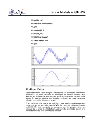 Curso de Introdução ao SIMULINK


       >> plot(t,y_raw);

       >> title(‘Sinal sem filtragem’)

       >> grid

       >> subplot(2,1,2)

       >> plot(t,y_filt);

       >> title(‘Sinal filtrado’)

       >> xlabel(‘Tempo (s)’)

       >> grid




5.3 - Blocos Lógicos
Os blocos Operador Lógico e Lógica Combinacional são encontrados na biblioteca
Nonlinear e são muito utilizados na modelagem de sistemas discretos. Não
possuem amostradores na entrada e nem extrapolador de ordem zeros na saída.
Apesar de poderem trabalhar com modelos contínuos, são mais comumente
utilizados em modelos discretos no tempo.

O bloco operador lógico pode ser configurado para executar qualquer operação
lógica: E (AND), OU (OR), NÃO (NAND), NÃO OU (NOR), OU EXCLUSIVO (XOR)
ou NÃO(NOT). Este bloco pode ser configurado para ter qualquer número de
entradas. Se os sinais de entrada forem vetores, todas as entradas devem ter o
mesmo tamanho e a saída também será um vetor.



                                                                         73
 