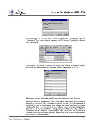 Curso de Introdução ao SIMULINK




                        Acrescente agora as variáveis massa com o prompt Massa, k_direita com o prompt
                        Constante da Mola Direita, x0 com o prompt Posição Inicial e x_dot0 com o prompt
                        Velocidade Inicial.




                        Estes passos completam o processo de criação dos campos da caixa de diálogo
                        dos blocos. Os resultados podem ser vistos com um duplo clique no bloco.




                        Os botões e campos desta página serão agora discutidos com mais detalhes.

                        Há quatro botões à esquerda da lista. Estes botões são usados para adicionar,
                        apagar e reorganizar a caixa de diálogo. Para criar um novo prompt deve-se clicar
                        na posição em que se deseja que a nova variável seja criada antes anteriormente à
                        esta posição. Se o novo prompt deve ser criado no fim da caixa de diálogo basta
                        clicar em <<end of parameter list>> e a seguir clicar em Add. Uma linha em branco
                        irá aparecer na lista. O botão Delete apaga a linha selecionada. Os botões Up e
                        Down são utilizados para mover as linhas para se encontrar a disposição adequada
                        dos campos na caixa de diálogo.

                                                                                                    94
Cap.6 – Subsistemas e Máscaras
 