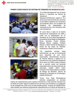PRIMER CURSO BÁSICO DE SISTEMA DE COMANDO DE INCIDENTES (SCI)
Cruz Roja Nicaragüense con el apoyo
técnico y financiero de Oficina de
Asistencia para
Desastre (OFDA/LAC), realizó el 19 y
20 de enero del corriente año, el primer
Curso Básico Sistemas de Comandos
de Incidentes (SCI), con el objetivo de
fortalecer las capacidades de
respuesta de las y los Voluntario ante
una emergencia.
El curso llevó a cabo en el Centro
Nacional de Capacitación de CRN y
contó con la participación de 21
miembros de Cruz Roja Nicaragüense
procedente de las filiales de Matagalpa,
Rivas, Granada, Puerto Cabeza,
Masaya, Boaco, Juigalpa, Tipitapa,
Sebaco y Sede Central de Managua a
través de las áreas de Rescate,
Ambulancia y Radio Comunicación.
“Es importante conocer estas
herramientas, ya que es fundamental
para responder de una forma
responsable, administrando recursos
de manera efectiva y objetiva en un
momento de crisis. Estamos trabajando
de la mano con CRN y estos procesos
van a permitir contar con personal
capacitado dentro de esta institución de
respuesta, resaltó, Mario Viera,
Consultor País Especialista en Gestión
de Riesgo de Desastre, Oficina de
Asistencia a Desastre en el Extranjero
USAID OFDA/LAC.
“Como Cruz Roja Nicaragüense
tenemos programado un proceso
intenso de capacitaciones para nuestros Voluntarios a nivel nacional, siempre con
el interés de poder mejora la calidad de los servicios que brindamos a la población
en las emergencias. Este curso ha sido posible gracias al apoyo de USAID/OFDA,
cabe señalar que estamos programando capacitaciones en el tema de Rescate en
 