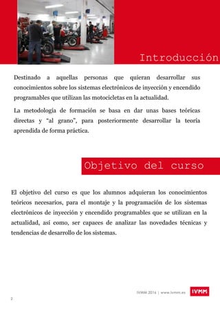 2
IVMM 2016 | www.ivmm.es
Introducción
Destinado a aquellas personas que quieran desarrollar sus
conocimientos sobre los sistemas electrónicos de inyección y encendido
programables que utilizan las motocicletas en la actualidad.
La metodología de formación se basa en dar unas bases teóricas
directas y “al grano”, para posteriormente desarrollar la teoría
aprendida de forma práctica.
El objetivo del curso es que los alumnos adquieran los conocimientos
teóricos necesarios, para el montaje y la programación de los sistemas
electrónicos de inyección y encendido programables que se utilizan en la
actualidad, así como, ser capaces de analizar las novedades técnicas y
tendencias de desarrollo de los sistemas.
Objetivo del curso
 