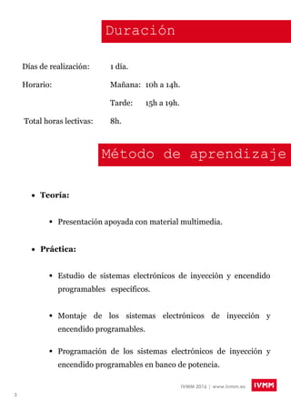 3
IVMM 2016 | www.ivmm.es
Duración
Días de realización: 1 día.
Horario: Mañana: 10h a 14h.
Tarde: 15h a 19h.
Total horas lectivas: 8h.
Método de aprendizaje
 Teoría:
 Presentación apoyada con material multimedia.
 Práctica:
 Estudio de sistemas electrónicos de inyección y encendido
programables específicos.
 Montaje de los sistemas electrónicos de inyección y
encendido programables.
 Programación de los sistemas electrónicos de inyección y
encendido programables en banco de potencia.

 