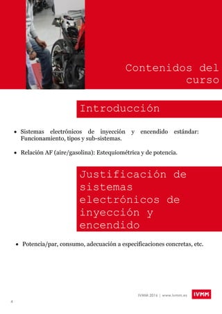 4
IVMM 2016 | www.ivmm.es
Contenidos del
curso
Introducción
 Sistemas electrónicos de inyección y encendido estándar:
Funcionamiento, tipos y sub-sistemas.
 Relación AF (aire/gasolina): Estequiométrica y de potencia.
Justificación de
sistemas
electrónicos de
inyección y
encendido
programables Potencia/par, consumo, adecuación a especificaciones concretas, etc.
 