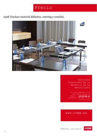 8
IVMM 2016 | www.ivmm.es
Instituto
Valenciano de la
Mecánica de la
Motocicleta
C/ Isla Cabrera nº16
CP: 46026 Valencia
Email: info@ivmm.es
Teléfono: 96 148 70 31
637 851 321
www.ivmm.es
Precio
250€ (Incluye material didáctico, catering y comida).
 