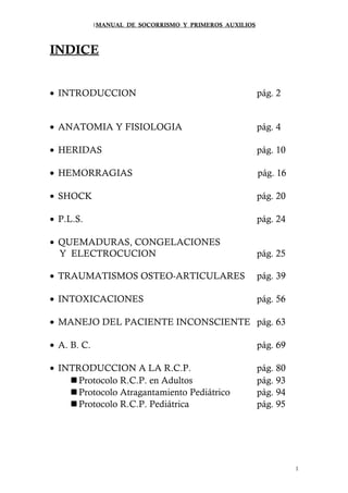 1MANUAL DE SOCORRISMO Y PRIMEROS AUXILIOS 
INDICE 
· INTRODUCCION pág. 2 
· ANATOMIA Y FISIOLOGIA pág. 4 
· HERIDAS pág. 10 
· HEMORRAGIAS pág. 16 
· SHOCK pág. 20 
· P.L.S. pág. 24 
· QUEMADURAS, CONGELACIONES 
Y ELECTROCUCION pág. 25 
· TRAUMATISMOS OSTEO-ARTICULARES pág. 39 
· INTOXICACIONES pág. 56 
· MANEJO DEL PACIENTE INCONSCIENTE pág. 63 
· A. B. C. pág. 69 
· INTRODUCCION A LA R.C.P. pág. 80 
Protocolo R.C.P. en Adultos pág. 93 
Protocolo Atragantamiento Pediátrico pág. 94 
Protocolo R.C.P. Pediátrica pág. 95 
1 
 
