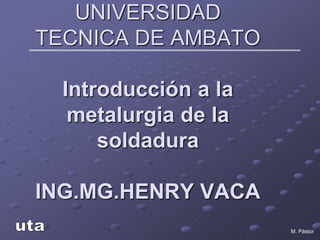 M. Pástor
UNIVERSIDAD
TECNICA DE AMBATO
Introducción a la
metalurgia de la
soldadura
ING.MG.HENRY VACA
 