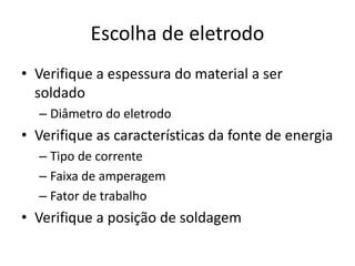 Escolha de eletrodo
• Verifique a espessura do material a ser
soldado
– Diâmetro do eletrodo
• Verifique as características da fonte de energia
– Tipo de corrente
– Faixa de amperagem
– Fator de trabalho
• Verifique a posição de soldagem
 