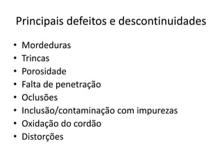 Principais defeitos e descontinuidades
• Mordeduras
• Trincas
• Porosidade
• Falta de penetração
• Oclusões
• Inclusão/contaminação com impurezas
• Oxidação do cordão
• Distorções
 