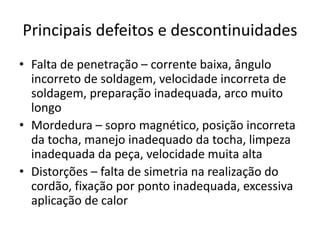 Principais defeitos e descontinuidades
• Falta de penetração – corrente baixa, ângulo
incorreto de soldagem, velocidade incorreta de
soldagem, preparação inadequada, arco muito
longo
• Mordedura – sopro magnético, posição incorreta
da tocha, manejo inadequado da tocha, limpeza
inadequada da peça, velocidade muita alta
• Distorções – falta de simetria na realização do
cordão, fixação por ponto inadequada, excessiva
aplicação de calor
 