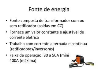 Fonte de energia
• Fonte composta de transformador com ou
sem retificador (soldas em CC)
• Fornece um valor constante e ajustável de
corrente elétrica
• Trabalha com corrente alternada e contínua
(retificadoras/inversoras)
• Faixa de operação: 30 a 50A (mínima) e 300 a
400A (máxima)
 