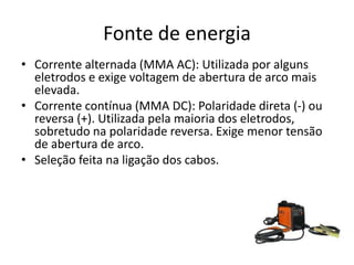 Fonte de energia
• Corrente alternada (MMA AC): Utilizada por alguns
eletrodos e exige voltagem de abertura de arco mais
elevada.
• Corrente contínua (MMA DC): Polaridade direta (-) ou
reversa (+). Utilizada pela maioria dos eletrodos,
sobretudo na polaridade reversa. Exige menor tensão
de abertura de arco.
• Seleção feita na ligação dos cabos.
 