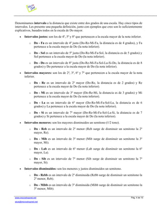 Denominamos intervalo a la distancia que existe entre dos grados de una escala. Hay cinco tipos de
intervalos. Les presento una pequeña definición, junto con ejemplos que creo son lo suficientemente
explicativos, basados todos en la escala de Do mayor.
• Intervalos justos: son los de 4º, 5º y 8º que pertenecen a la escala mayor de la nota inferior.
o Do - Fa es un intervalo de 4º justa (Do-Re-Mi-Fa, la distancia es de 4 grados), y Fa
pertenece a la escala mayor de Do (la nota inferior).
o Do - Sol es un intervalo de 5º justa (Do-Re-Mi-Fa-Sol, la distancia es de 5 grados) y
Sol pertenece a la escala mayor de Do (la nota inferior).
o Do - Do es un intervalo de 8º justa (Do-Re-Mi-Fa-Sol-La-Si-Do, la distancia es de 8
grados) y Do pertenece a la escala mayor de Do (la nota inferior).
• Intervalos mayores: son los de 2º, 3º, 6º y 7º que pertenecen a la escala mayor de la nota
inferior.
o Do - Re es un intervalo de 2º mayor (Do-Re, la distancia es de 2 grados) y Re
pertenece a la escala mayor de Do (la nota inferior).
o Do - Mi es un intervalo de 3º mayor (Do-Re-Mi, la distancia es de 3 grados) y Mi
pertenece a la escala mayor de Do (la nota inferior).
o Do - La es un intervalo de 6º mayor (Do-Re-Mi-Fa-Sol-La, la distancia es de 6
grados) y La pertenece a la escala mayor de Do (la nota inferior).
o Do - Si es un intervalo de 7º mayor (Do-Re-Mi-Fa-Sol-La-Si, la distancia es de 7
grados) y Si pertenece a la escala mayor de Do (la nota inferior).
• Intervalos menores: son los mayores disminuidos un semitono (1/2 tono).
o Do - Reb es un intervalo de 2º menor (Reb surge de disminuir un semitono la 2º
mayor, Re).
o Do - Mib es un intervalo de 3º menor (Mib surge de disminuir un semitono la 3º
mayor, Mi).
o Do - Lab es un intervalo de 6º menor (Lab surge de disminuir un semitono la 6º
mayor, La).
o Do - Sib es un intervalo de 7º menor (Sib surge de disminuir un semitono la 7º
mayor, Si).
• Intervalos disminuidos: son los menores y justos disminuidos un semitono.
o Do - Rebb es un intervalo de 2º disminuida (Rebb surge de disminuir un semitono la
2º menor, Reb).
o Do - Mibb es un intervalo de 3º disminuida (Mibb surge de disminuir un semitono la
3º menor, Mib).
www.microshopnet.net Pág. 4 de 10
aluis@microshopnet.net
 