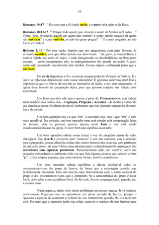 Romanos 10:17 17
De sorte que a fé é pelo ouvir, e o ouvir pela palavra de Deus.
Romanos 10:13-15 13
Porque todo aquele que invocar o nome do Senhor será salvo. 14
Como, pois, invocaräo aquele em quem näo creram? e como creräo naquele de quem
näo ouviram? e como ouviräo, se näo há quem pregue? 15
E como pregaräo, se näo
forem enviados?
Hebreus 2:1-3 1
Por esta razão, importa que nos apeguemos, com mais firmeza, às
verdades ouvidas, para que delas jamais nos desviemos. 2
Se, pois, se tornou firme a
palavra falada por meio de anjos, e toda transgressão ou desobediência recebeu justo
castigo, 3
como escaparemos nós, se negligenciarmos tão grande salvação? A qual,
tendo sido anunciada inicialmente pelo Senhor, foi-nos depois confirmada pelos que a
ouviram;
Do ouvir dependem a fé e a correta compreensão da Verdade da Palavra. E o
ouvir se relaciona diretamente com nosso ministério! É glorioso sabermos isto! Daí a
importância que os líderes devem dar ao ministério de áudio, e aos seus integrantes. A
igreja deve investir na preparação deles, para que possam cumprir sua função com
excelência.
Um bom operador não opera apenas a parte de Processamento, mas saberá
atuar também nos outros elos – Captação, Projeção e Acústica – de modo a extrair do
seu sistema a maior eficiência possível, lembrando que isto depende sempre do elo mais
fraco da cadeia.
Um bom operador não é o que “tira” o som mais alto, mas o que “tira” o som
mais agradável. Na verdade, um bom operador nem será notado pela congregação leiga
no assunto, pois as pessoas querem apenas ouvir bem o que está sendo
tocado/cantado/falado na igreja. E ouvir bem não significa ouvir alto.
Um bom operador saberá como tornar a voz do pregador acima de tudo,
inteligível. Um reverb é excelente para “amaciar” a voz dos cantores, mas é péssimo
para a pregação, porque afinal de contas não somos homens das cavernas para participar
de um culto dentro de uma! Outra coisa péssima para o entendimento da mensagem são
microfones sem espumas protetoras. Particularmente acho um martírio ouvir um
pregador estrondando o ambiente toda vez que fala alguma palavra que contém a letra
“p”... Uma simples espuma, que custa míseros 4 reais, resolve o problema.
Um bom operador saberá equilibrar e deixar inteligível todos os
instrumentos/vozes do grupo de louvor, de forma que a mensagem cantada seja
perfeitamente entendida. Para isto deverá estar familiarizado com o estilo musical do
grupo e dos instrumentos/vozes que o compõem. Se a característica do grupo é tocar
forró, deve saber como equilibrar forró. Se for rock, louvor congregacional, pagode, etc,
a mesma coisa.
Neste aspecto, tenho visto sérios problemas em nossas igrejas. Já vi músicos
praticamente brigarem com os operadores em pleno período de louvor, porque o
operador esqueceu de aumentar o volume de seu instrumento quando ele iria fazer um
solo. Por mais que o operador tenha sua culpa, cantores e músicos devem lembrar para
10
 