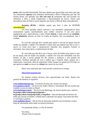 quem estão tocando/ministrando. Será que alguém que quase briga com outro para que
seu instrumento apareça está realmente ministrando a Deus? Certamente que não. Da
mesma forma, um operador que não está nem aí certamente não está levando seu
ministério a sério, e ainda compromete o funcionamento do louvor. Temos uma
advertência clara na Palavra acerta daqueles que fazem a Obra de Deus relaxadamente:
Jeremias 48:10a - Maldito aquele que fizer a obra do SENHOR
relaxadamente!
Um bom operador saberá valorizar o seu ministério, preparando-se tanto
tecnicamente quanto espiritualmente para melhor exercê-lo. É um erro grave
negligenciar um e supervalorizar o outro. Sendo ciência, o áudio precisa ser estudado.
Sendo ministério, precisa ser feito na Unção do Espírito. Isto soa paradoxal, mas é
verdade.
Se você não acha que deve estudar para operar o som da sua igreja, trate de
mudar sua opinião, e rápido! Um operador é muito mais que alguém que liga os fios e
aperta no botão para ligar o equipamento! Aprenda, leia, pergunte, reclame se
necessário, mas nunca deixe o conhecimento de lado.
Se você acha que não deve orar e buscar a face do Senhor para operar o som
da sua igreja, trate de mudar sua opinião, e rápido! Ou você tem intimidade com Seu
Senhor, ou não o ouvirá quando Ele lhe orientar a melhorar o som quando for
necessário. Nenhum operador de som é melhor que o Espírito Santo, porque ele é
onipresente e onisciente, além de onipotente! Então, busque ser guiado por Ele toda vez
que apertar no mute ou mexer no volume dos canais de sua mesa!
Deixo meu email para que vocês possam comunicar-se comigo:
alissonteles@gmail.com
Na internet existem diversos sites especializados em áudio. Dentre eles
gostaria de destacar os seguintes:
www.audionasigrejas.org – Excelente site para nós, técnicos de igrejas.
www.musitec.com.br – site da revista Áudio, Música e Tecnologia. Revista secular que
é padrão na área de áudio no Brasil.
www.backstage.com.br – Site da revista Backstage, do mesmo quilate que a anterior.
br.groups.yahoo.com/group/somigrejas e
br.groups.yahoo.com/group/audio_evangelicos - listas de discussão de técnicos de
áudio que servem ao Senhor, voltadas para a operação nas igrejas. Faço parte das duas,
e a inscrição é gratuita.
www.audiolist.cjb.net – Site da lista de discussão Audiolist, provavelmente a maior
fonte de informação sobre áudio na internet brasileira.
Um graaaande abraço, e a Paz do Senhor!
Seu mano,
Alisson Teles Cavalcanti
11
 