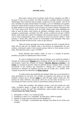 SONOPLASTIA
Meu nome é Alisson Teles Cavalcanti, tenho 28 anos completos em 2004, e
há quase 10 anos sirvo ao Senhor. Sou filho do músico e produtor Gabmar Cavalcanti
Albuquerque, bem conhecido aqui na cidade e região por ter sido, durante mais de 30
anos, tecladista do grupo musical Ogírio Cavalcanti, e por ter trabalhado com grandes
nomes do cenário musical secular de nosso país. Trabalho com música desde os 10 anos
de idade quando fiz meu primeiro curso de piano no Centro Cultural, ministrado pela
“tia” Clair, esposa do Pr. Herriot, da IC do Catolé. Desde então, tenho trabalhado em
todas as áreas do áudio, como técnico de eletrônica, tecladista, técnico de gravação,
mixagem e masterização, e produtor. Em 1996, montei o estúdio do meu pai, o SOLO
Studio, aonde tenho tido o prazer de trabalhar com excelentes músicos e de contribuir,
com os meus conhecimentos, para o ministério de louvor de diversos irmãos e irmãs
queridos. E desde 2001, tenho servido na Comunidade Cristã Semeando Vida como
pastor. Mas deixando de falar de mim, vamos ao que interessa:
Todos nós temos aqui algo em comum: gostamos de áudio. E quando falo de
áudio falo de tudo que ele engloba, tanto a área técnica, de equipamentos de som,
acústica, sonorização, quanto à área musical, porque música só existe porque existe o
áudio. Mas afinal de contas, o que é “ÁUDIO”?
Numa definição bem simples, áudio, ou som, é a variação de pressão,
periódica, que pode ser captada pelos nossos ouvidos.
Se vocês se lembram bem das aulas de biologia, nosso sentido da audição é
formado em essência pelo Tímpano (uma membrana móvel), por três ossinhos que se
movimentam a partir das vibrações do tímpano (Martelo, Bigorna e Estribo), e da
Cóclea. As variações de pressão vindas do ambiente fazem o tímpano vibrar, e este faz
movimentar os três ossinhos, que transmitem a vibração até a Cóclea, que então
transforma as vibrações em impulsos nervosos que são levados até o cérebro. Estas
variações de pressão nós chamamos de Ondas Sonoras.
As ondas sonoras são produzidas por qualquer objeto que, ao movimentar-se,
cause perturbação em um meio. Por exemplo: ao jogarmos uma pedra em um lago
tranqüilo, notamos que se formam ondas ao redor do lugar aonde a pedra caiu. Nas
piscinas de ondas artificiais, uma parede móvel em um dos lados da piscina, ao se
movimentar pra frente e pra trás, forma as maravilhosas ondas pra turista ver...
Nestes dois exemplos, não podemos escutar o som puro gerado por estas
ondas. Escutamos apenas o choque da pedra na superfície das águas, ou a onda
“quebrando” na praia. Por quê? Para entendermos, vamos estudar um pouco sobre as
Características das Ondas Sonoras:
1. Intensidade: A “força”, ou o volume da onda;
2. Freqüência: A altura, ou a “tonalidade” da onda (grave, média ou aguda);
3. Duração: O tempo que uma onda leva para desaparecer;
4. Timbre: A “coloração”, a propriedade que distingue uma flauta de um violino, por
exemplo;
2
 