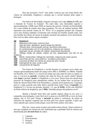Para que possamos “ouvir” uma onda, é preciso que esta esteja dentro dos
valores de intensidade, freqüência e duração que o ouvido humano pode captar e
distinguir.
Em termos de Intensidade, ninguém consegue ouvir algo abaixo de 0dB, que
é chamado de “Limiar da Audição”. Por outro lado, uma intensidade superior a
aproximadamente 120dB causa DOR na maioria das pessoas. Falando em Decibel(dB),
ele é uma medida de relação entre duas grandezas. No caso da audição humana, 0dB
representa uma pressão sonora de 10-12
W/m2
. Já se perguntou porquê não consegue
ouvir uma formiga andando? Certamente uma formiga faz barulho quando anda, mas
este barulho fica abaixo do limiar de audição, portanto não podemos ouvir diretamente.
Para você ter idéia, abaixo alguns exemplos:
dB EXEMPLOS
30 Biblioteca silenciosa, sussurro leve
40 Sala de estar, geladeira, quarto longe do trânsito
50 Trânsito leve, conversação normal, escritório silencioso
60 Ar condicionado com 6 m de distância, máquina de costura
70 Aspirador de pó, secador de cabelo, restaurante barulhento
80 Tráfego médio de cidade, coletor de lixo, despertador com 60 cm de
distância
90 Metrô, motocicleta, tráfego de caminhão, máquina de cortar grama
100 Caminhão de lixo, serra elétrica , furadeira pneumática
120 Concerto de Rock em frente as caixas de som, trovão
140 Espingarda de caça, avião a jato
180 Lançamento de foguete
Em termos de Freqüência, o ouvido humano só consegue ouvir ondas que
estejam aproximadamente dentro do espaço entre 20Hz e 20.000Hz, ou 20KHz. Falando
em Herz(Hz, lê-se “Rérts”), é o inverso do tempo que uma onda leva para se repetir, ou
seja, é o inverso do período. Lembram das aulas de física do ensino médio? Quanto
mais longo o período, menor é a freqüência, e vice-versa. Vamos fazer um cálculo bem
grosseiro de freqüência para entendermos melhor. Se me lembro bem, na piscina de
ondas do Veneza Water Park lá de Pernambuco, a parede móvel demora uns 2 segundos
para ir e voltar, gerando uma onda. Qual o período desta onda? Claro, 2 segundos. E a
freqüência? É o inverso do período, portanto: 1/2, que dá 0,5Hz. 0,5Hz está ABAIXO
do limite inferior de freqüência, que é 20Hz. Entendeu porque não podemos ouvir?
Quanto à duração basta dizer que quando alguém chega na sua casa e a
campainha está desligada, é mais fácil ouvir a pessoa se ela GRITAR ao invés de bater
palmas, não é? Por quê? Porque a duração da palma é curtíssima, da ordem de
milésimos de segundo, enquanto que um bom grito leva alguns segundos. Lógico que
estou supondo que a pessoa tenha pregas vocais tão fortes quanto suas mãos...
Dito isto, vamos entrar na parte mais prática desta oficina. Vamos analisar os
elos que compõem um sistema de som, lembrando que a qualidade final do sistema será
determinada pelo elo mais fraco da cadeia:
1. Captação
2. Processamento
3. Projeção
4. Acústica
3
 