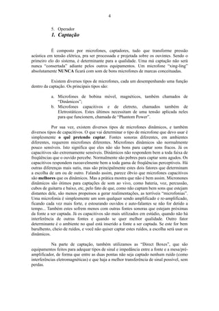 5. Operador
1. Captação
É composto por microfones, captadores, tudo que transforme pressão
acústica em tensão elétrica, pra ser processada e projetada sobre os ouvintes. Sendo o
primeiro elo do sistema, é determinante para a qualidade. Uma má captação não será
nunca “consertada” adiante pelos outros equipamentos. Um microfone “xing-ling”
absolutamente NUNCA ficará com som de bons microfones de marcas conceituadas.
Existem diversos tipos de microfones, cada um desempenhando uma função
dentro da captação. Os principais tipos são:
a. Microfones de bobina móvel, magnéticos, também chamados de
“Dinâmicos”;
b. Microfones capacitivos e de eletreto, chamados também de
Eletrostáticos. Estes últimos necessitam de uma tensão aplicada neles
para que funcionem, chamada de “Phantom Power”.
Por sua vez, existem diversos tipos de microfones dinâmicos, e também
diversos tipos de capacitivos. O que vai determinar o tipo de microfone que devo usar é
simplesmente o quê pretendo captar. Fontes sonoras diferentes, em ambientes
diferentes, requerem microfones diferentes. Microfones dinâmicos são normalmente
pouco sensíveis. Isto significa que eles não são bons para captar sons fracos. Já os
capacitivos são extremamente sensíveis. Dinâmicos não respondem bem a toda faixa de
freqüências que o ouvido percebe. Normalmente são pobres para captar sons agudos. Os
capacitivos respondem razoavelmente bem a toda gama de freqüências perceptíveis. Há
outras diferenças mais sutis, mas são principalmente estes dois fatores que determinam
a escolha de um ou de outro. Falando assim, parece óbvio que microfones capacitivos
são melhores que os dinâmicos. Mas a prática mostra que não é bem assim. Micronones
dinâmicos são ótimos para captações de som ao vivo, como bateria, voz, percussão,
cubos de guitarra e baixo, etc, pelo fato de que, como não captam bem sons que estejam
distantes dele, são menos propensos a gerar realimentações, as terríveis “microfonias”.
Uma microfonia é simplesmente um som qualquer sendo amplificado e re-amplificado,
ficando cada vez mais forte, e estourando ouvidos e auto-falantes se não for detido a
tempo... Também estes sofrem menos com outras fontes sonoras que estejam próximas
da fonte a ser captada. Já os capacitivos são mais utilizados em estúdio, quando não há
interferência de outras fontes e quando se quer melhor qualidade. Outro fator
determinante é o ambiente no qual está inserido a fonte a ser captada. Se este for bem
barulhento, cheio de ruídos, e você não quiser captar estes ruídos, a escolha será usar os
dinâmicos.
Na parte de captação, também utilizamos as “Direct Boxes”, que são
equipamentos feitos para adequar tipos de sinal e impedância entre a fonte e a mesa/pré-
amplificador, de forma que entre as duas pontas não seja captado nenhum ruído (como
interferências eletromagnéticas) e que haja a melhor transferência de sinal possível, sem
perdas.
4
 