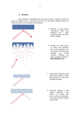 4. Acústica
Este elemento é importantíssimo para nosso estudo. A acústica de uma sala
pode ser definida como a característica que ela tem de refletir, difundir, absorver e
transmitir ondas sonoras geradas em seu interior.
a. Reflexão: A onda sonora,
chocando-se contra uma
superfície lisa e dura,
ricocheteia como uma bola.
Produz o ECO;
b. Difusão: Se a onda chocar-
se contra uma superfície
dura, porém irregular, como
uma parede de pedra por
exemplo, esta sofrerá
reflexões múltiplas, em
todas as direções. Produz a
REVERBERAÇÃO.
c. Transmissão: Quando a onda
atinge uma superfície e parte
dela aparece do outro lado,
de forma atenuada.
d. Absorção: Quando a onda
atinge a superfície e não
retorna, ou retorna bem
fraca, ocorre este fenômeno.
Ela é absorvida pelo material
aonde incide.
8
 