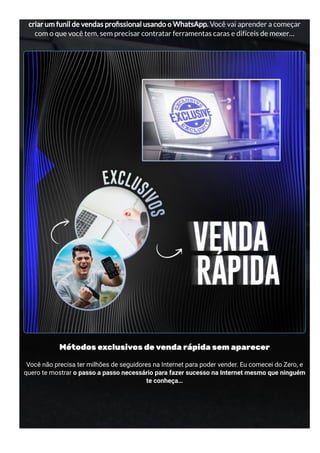 criar um funil de vendas pro ssional usando o WhatsApp. Você vai aprender a começar
com o que você tem, sem precisar contratar ferramentas caras e difíceis de mexer…
Métodos exclusivos de venda rápida sem aparecer
Você não precisa ter milhões de seguidores na Internet para poder vender. Eu comecei do Zero, e
quero te mostrar o passo a passo necessário para fazer sucesso na Internet mesmo que ninguém
te conheça…
 